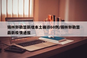 锡林郭勒盟新增本土确诊60例/锡林郭勒盟最新疫情通报