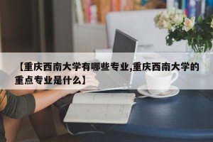 【重庆西南大学有哪些专业,重庆西南大学的重点专业是什么】