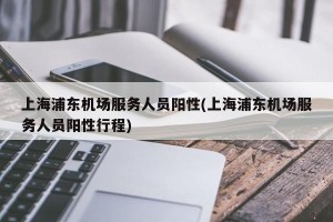 上海浦东机场服务人员阳性(上海浦东机场服务人员阳性行程)