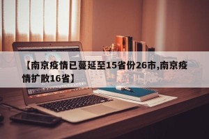 【南京疫情已蔓延至15省份26市,南京疫情扩散16省】