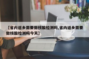 【省内返乡需要做核酸检测吗,省内返乡需要做核酸检测吗今天】