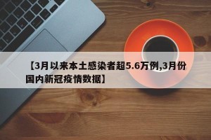 【3月以来本土感染者超5.6万例,3月份国内新冠疫情数据】