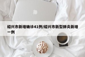 绍兴市新增确诊41例/绍兴市新型肺炎新增一例