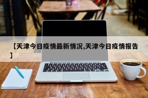 【天津今日疫情最新情况,天津今日疫情报告】