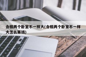 合租两个卧室不一样大(合租两个卧室不一样大怎么算钱)