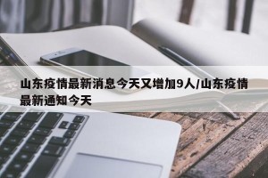 山东疫情最新消息今天又增加9人/山东疫情最新通知今天