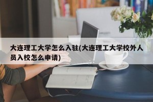 大连理工大学怎么入驻(大连理工大学校外人员入校怎么申请)