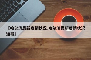 【哈尔滨最新疫情状况,哈尔滨最新疫情状况通报】