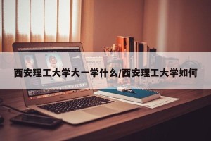 西安理工大学大一学什么/西安理工大学如何