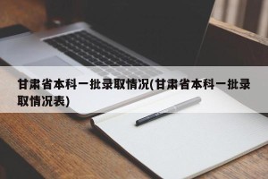 甘肃省本科一批录取情况(甘肃省本科一批录取情况表)