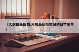 【大庆最新疫情,大庆最新疫情保供超市名单】