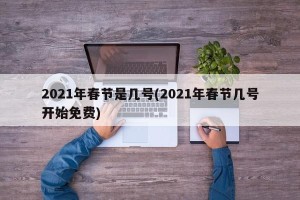 2021年春节是几号(2021年春节几号开始免费)