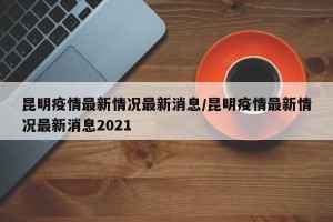 昆明疫情最新情况最新消息/昆明疫情最新情况最新消息2021