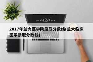 2017年兰大医学院录取分数线(兰大临床医学录取分数线)