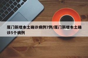 厦门新增本土确诊病例7例/厦门新增本土确诊5个病例