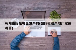 朝阳轮胎是哪里生产的(朝阳轮胎产地厂家在哪里)
