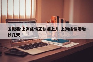 卫健委:上海疫情正快速上升/上海疫情零增长几天
