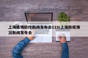 上海疫情防控新闻发布会119/上海防疫情况新闻发布会
