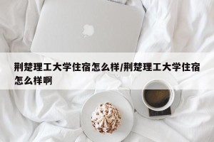 荆楚理工大学住宿怎么样/荆楚理工大学住宿怎么样啊