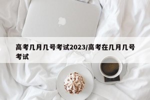 高考几月几号考试2023/高考在几月几号考试