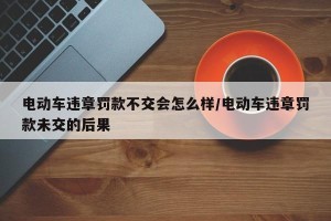 电动车违章罚款不交会怎么样/电动车违章罚款未交的后果
