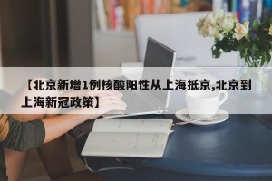 【北京新增1例核酸阳性从上海抵京,北京到上海新冠政策】