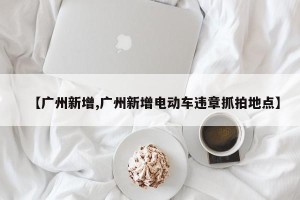 【广州新增,广州新增电动车违章抓拍地点】