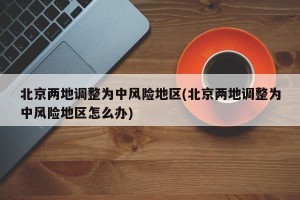 北京两地调整为中风险地区(北京两地调整为中风险地区怎么办)