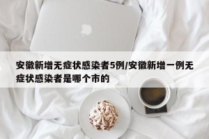 安徽新增无症状感染者5例/安徽新增一例无症状感染者是哪个市的