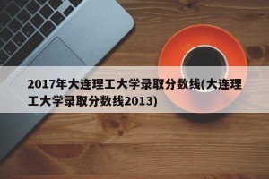 2017年大连理工大学录取分数线(大连理工大学录取分数线2013)