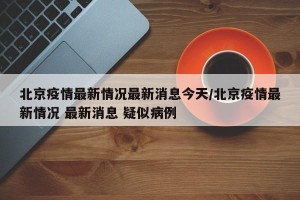 北京疫情最新情况最新消息今天/北京疫情最新情况 最新消息 疑似病例