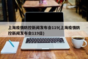 上海疫情防控新闻发布会119(上海疫情防控新闻发布会119日)