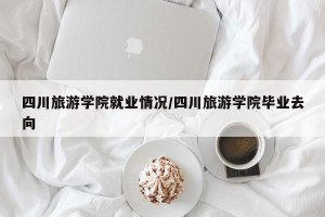 四川旅游学院就业情况/四川旅游学院毕业去向