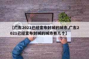 【广东2021已经宣布封城的城市,广东2021已经宣布封城的城市有几个】