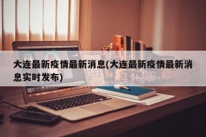 大连最新疫情最新消息(大连最新疫情最新消息实时发布)