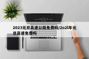 2023元旦高速公路免费吗/2o2l年元旦高速免费吗