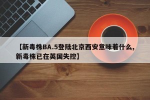 【新毒株BA.5登陆北京西安意味着什么,新毒株已在英国失控】