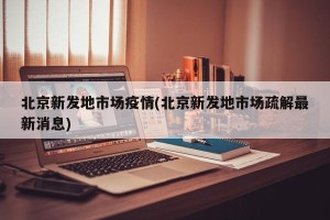 北京新发地市场疫情(北京新发地市场疏解最新消息)