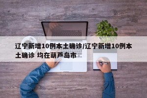辽宁新增10例本土确诊/辽宁新增10例本土确诊 均在葫芦岛市