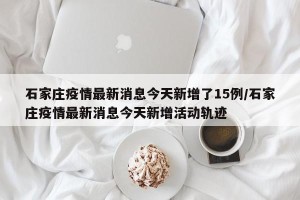 石家庄疫情最新消息今天新增了15例/石家庄疫情最新消息今天新增活动轨迹