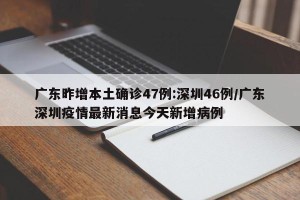广东昨增本土确诊47例:深圳46例/广东深圳疫情最新消息今天新增病例