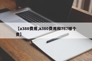 【a380费用,a380费用和787哪个贵】