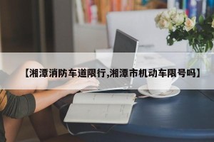 【湘潭消防车道限行,湘潭市机动车限号吗】