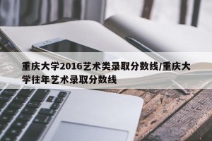 重庆大学2016艺术类录取分数线/重庆大学往年艺术录取分数线