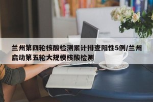 兰州第四轮核酸检测累计排查阳性5例/兰州启动第五轮大规模核酸检测