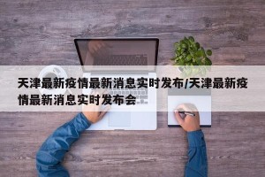 天津最新疫情最新消息实时发布/天津最新疫情最新消息实时发布会