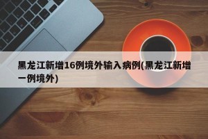 黑龙江新增16例境外输入病例(黑龙江新增一例境外)