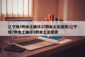 辽宁增5例本土确诊27例本土无症状/辽宁增7例本土确诊3例本土无症状