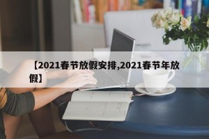 【2021春节放假安排,2021春节年放假】