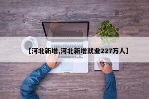 【河北新增,河北新增就业227万人】